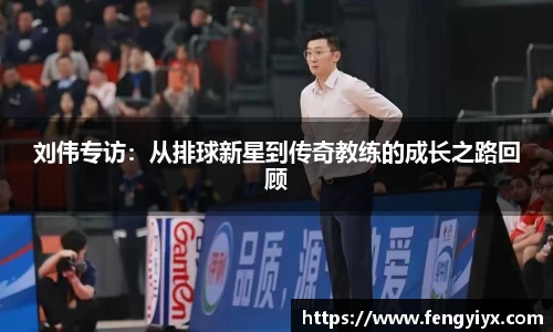 刘伟专访：从排球新星到传奇教练的成长之路回顾